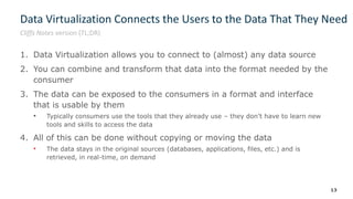 Data Virtualization Connects the Users to the Data That They Need
1. Data Virtualization allows you to connect to (almost) any data source
2. You can combine and transform that data into the format needed by the
consumer
3. The data can be exposed to the consumers in a format and interface
that is usable by them
• Typically consumers use the tools that they already use – they don’t have to learn new
tools and skills to access the data
4. All of this can be done without copying or moving the data
• The data stays in the original sources (databases, applications, files, etc.) and is
retrieved, in real-time, on demand
13
Cliffs Notes version (TL;DR)
 