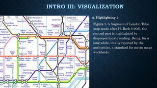 INTRO III: VISUALIZATION
A. Highlighting 1
Figure 1. A fragment of London Tube
map made after H. Beck (1906); the
central part is highlighted by
disproportionate scaling. Being, for a
long while, totally rejected by the
authorities, a standard for metro maps
worldwide.
 