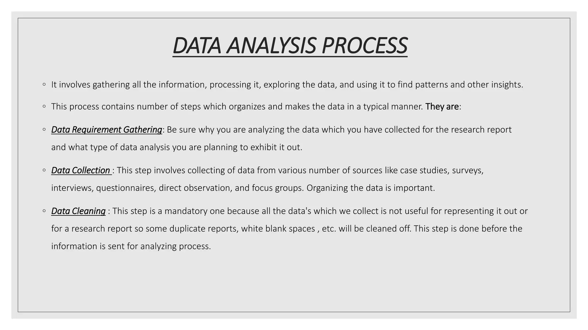 DATA ANALYSIS PROCESS
◦ It involves gathering all the information, processing it, exploring the data, and using it to find patterns and other insights.
◦ This process contains number of steps which organizes and makes the data in a typical manner. They are:
◦ Data Requirement Gathering: Be sure why you are analyzing the data which you have collected for the research report
and what type of data analysis you are planning to exhibit it out.
◦ Data Collection : This step involves collecting of data from various number of sources like case studies, surveys,
interviews, questionnaires, direct observation, and focus groups. Organizing the data is important.
◦ Data Cleaning : This step is a mandatory one because all the data's which we collect is not useful for representing it out or
for a research report so some duplicate reports, white blank spaces , etc. will be cleaned off. This step is done before the
information is sent for analyzing process.
 