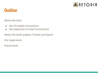 Outline
About the data:
● Set of mobile transactions
● Set (separate) of retail transactions
About the tools: Jupyter, Pandas and Spark
Our experience
Future work
 