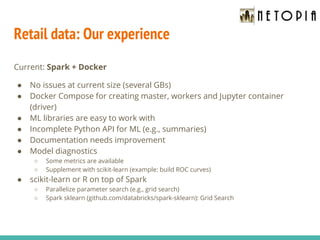 Retail data: Our experience
Current: Spark + Docker
● No issues at current size (several GBs)
● Docker Compose for creating master, workers and Jupyter container
(driver)
● ML libraries are easy to work with
● Incomplete Python API for ML (e.g., summaries)
● Documentation needs improvement
● Model diagnostics
○ Some metrics are available
○ Supplement with scikit-learn (example: build ROC curves)
● scikit-learn or R on top of Spark
○ Parallelize parameter search (e.g., grid search)
○ Spark sklearn (github.com/databricks/spark-sklearn): Grid Search
 