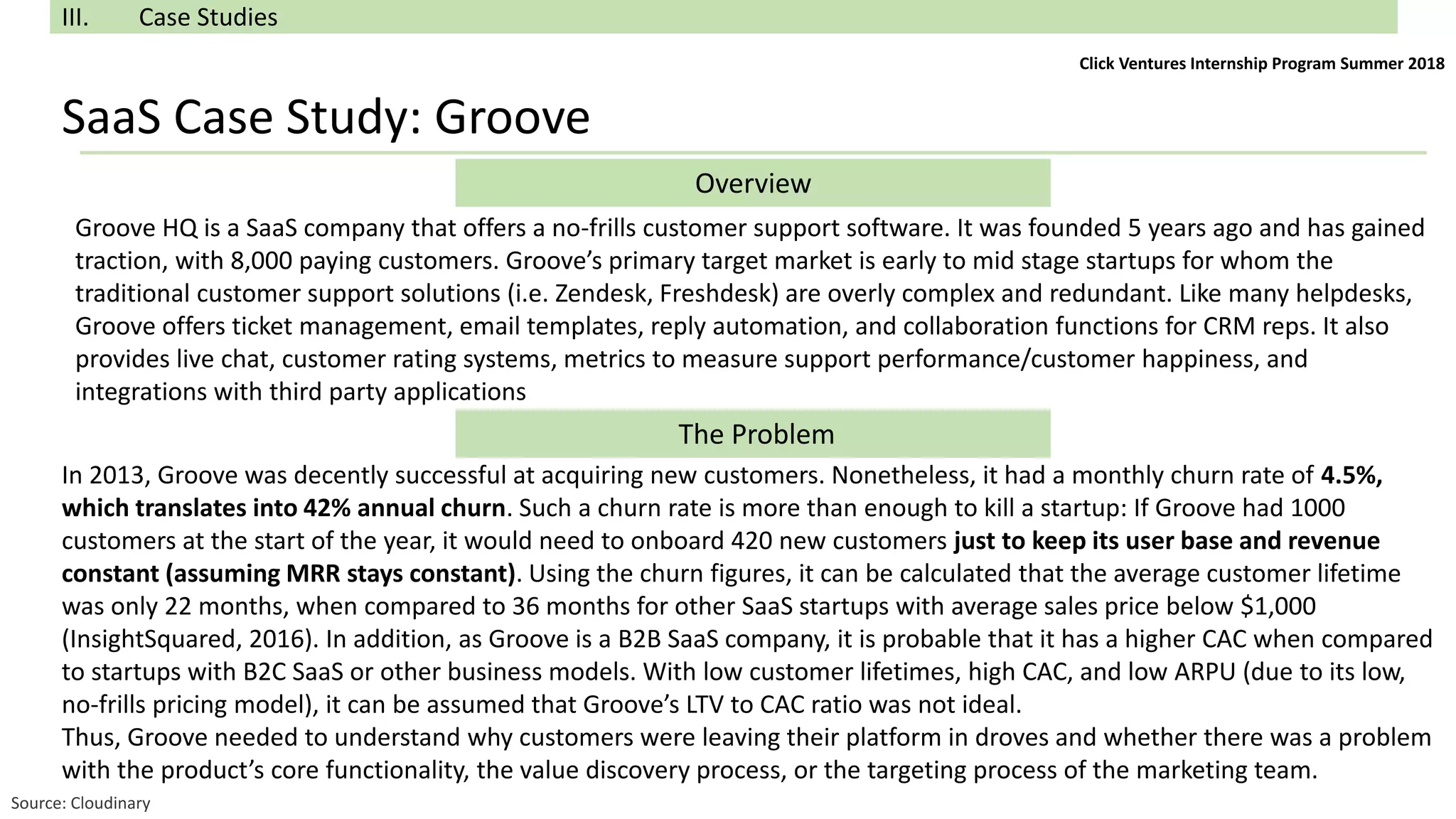 SaaS Case Study: Groove
III. Case Studies
Overview
The Problem
Groove HQ is a SaaS company that offers a no-frills customer support software. It was founded 5 years ago and has gained
traction, with 8,000 paying customers. Groove’s primary target market is early to mid stage startups for whom the
traditional customer support solutions (i.e. Zendesk, Freshdesk) are overly complex and redundant. Like many helpdesks,
Groove offers ticket management, email templates, reply automation, and collaboration functions for CRM reps. It also
provides live chat, customer rating systems, metrics to measure support performance/customer happiness, and
integrations with third party applications
In 2013, Groove was decently successful at acquiring new customers. Nonetheless, it had a monthly churn rate of 4.5%,
which translates into 42% annual churn. Such a churn rate is more than enough to kill a startup: If Groove had 1000
customers at the start of the year, it would need to onboard 420 new customers just to keep its user base and revenue
constant (assuming MRR stays constant). Using the churn figures, it can be calculated that the average customer lifetime
was only 22 months, when compared to 36 months for other SaaS startups with average sales price below $1,000
(InsightSquared, 2016). In addition, as Groove is a B2B SaaS company, it is probable that it has a higher CAC when compared
to startups with B2C SaaS or other business models. With low customer lifetimes, high CAC, and low ARPU (due to its low,
no-frills pricing model), it can be assumed that Groove’s LTV to CAC ratio was not ideal.
Thus, Groove needed to understand why customers were leaving their platform in droves and whether there was a problem
with the product’s core functionality, the value discovery process, or the targeting process of the marketing team.
Source: Cloudinary
Click Ventures Internship Program Summer 2018
 