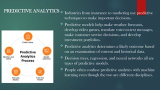 PREDICTIVE ANALYTICS  Industries from insurance to marketing use predictive
techniques to make important decisions.
 Predictive models help make weather forecasts,
develop video games, translate voice-to-text messages,
make customer service decisions, and develop
investment portfolios.
 Predictive analytics determines a likely outcome based
on an examination of current and historical data.
 Decision trees, regression, and neural networks all are
types of predictive models.
 People often confuse predictive analytics with machine
learning even though the two are different disciplines.
 