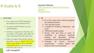 (c)Dr Umang@ITS
R Studio & R
 RSTUDIO
 Free, open source IDE (integrated
development environment) for R.
 You must install R before you can
install RStudio.
 Interface is organized so that the user
can clearly view graphs, data tables, R
code, and output all at the same time.
 Offers an Import-Wizard-like feature
that allows users to import CSV, Excel,
SAS (*.sas), SPSS (*.sav), and Stata
(*.dta) files into R without having to
write the code to do so.
➢ R
➢ R is a free, open source software program
for statistical analysis.
➢ Free and open source.
➢ Available for Windows, Macintosh, and
Linux.
➢ Publication-quality graphs.
➢ Rivals, SAS and Stata in terms of
availability of advanced statistical
methods and algorithms, through
availability of user-created packages.
➢ Packages for literate statistical
programming - written reports and
analysis code in one document.
Important Websites.
•The R Project for Statistical Computing
•RStudio
•RStudio Cloud
 