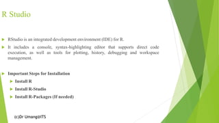 (c)Dr Umang@ITS
R Studio
 RStudio is an integrated development environment (IDE) for R.
 It includes a console, syntax-highlighting editor that supports direct code
execution, as well as tools for plotting, history, debugging and workspace
management.
 Important Steps for Installation
 Install R
 Install R-Studio
 Install R-Packages (If needed)
 