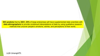 (c)Dr Umang@ITS
IDC predicts that by 2021, 25% of large enterprises will have supplemented data scientists with
data ethnographers to provide contextual interpretations of data by using qualitative research
methods that uncover people’s emotions, stories, and perceptions of their world.
 