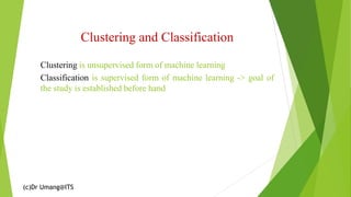 (c)Dr Umang@ITS
Clustering and Classification
Clustering is unsupervised form of machine learning
Classification is supervised form of machine learning -> goal of
the study is established before hand
 