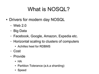 What is NOSQL?
● Drivers for modern day NOSQL
– Web 2.0
– Big Data
– Facebook, Google, Amazon, Expedia etc.
– Horizontal scaling to clusters of computers
● Achilles heel for RDBMS
– Cost
– Provide
● HA
● Partition Tolerance (a.k.a sharding)
● Speed
 