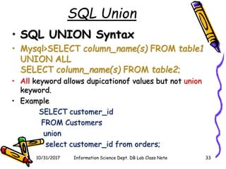 SQL Union
• SQL UNION Syntax
• Mysql>SELECT column_name(s) FROM table1
UNION ALL
SELECT column_name(s) FROM table2;
• All keyword allows dupicationof values but not union
keyword.
• Example
SELECT customer_id
FROM Customers
union
select customer_id from orders;
10/31/2017 Information Science Dept. DB Lab Class Note 33
 