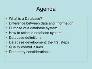 Agenda
•
•
•
•
•
•
•
•

What is a Database?
Difference between data and information
Purpose of a database system
How to select a database system
Database definitions
Database development: the first steps
Quality control issues
Data entry considerations

 