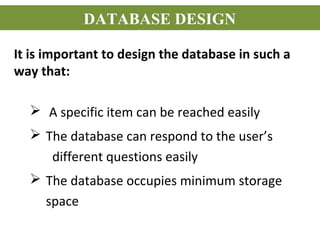 It is important to design the database in such a
way that:
 A specific item can be reached easily
 The database can respond to the user’s
different questions easily
 The database occupies minimum storage
space
DATABASE DESIGN
 