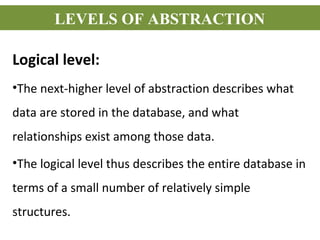 Logical level:
•The next-higher level of abstraction describes what
data are stored in the database, and what
relationships exist among those data.
•The logical level thus describes the entire database in
terms of a small number of relatively simple
structures.
LEVELS OF ABSTRACTION
 