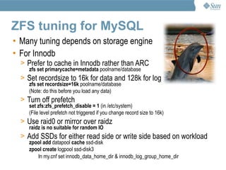 ZFS tuning for MySQL
• Many tuning depends on storage engine
• For Innodb
  > Prefer to cache in Innodb rather than ARC
     zfs set primarycache=metadata poolname/database
  > Set recordsize to 16k for data and 128k for log
     zfs set recordsize=16k poolname/database
     (Note: do this before you load any data)
  > Turn off prefetch
     set zfs:zfs_prefetch_disable = 1 (in /etc/system)
     (File level prefetch not triggered if you change record size to 16k)
  > Use raid0 or mirror over raidz
     raidz is no suitable for random IO
  > Add SSDs for either read side or write side based on workload
     zpool add datapool cache ssd-disk
     zpool create logpool ssd-disk3
        In my.cnf set innodb_data_home_dir & innodb_log_group_home_dir
 