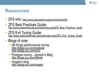 Resources
• ZFS info: http://www.opensolaris.org/os/community/zfs/
• ZFS Best Practices Guide:
  http://www.solarisinternals.com/wiki/index.php/ZFS_Best_Practices_Guide
• ZFS Evil Tuning Guide:
  http://www.solarisinternals.com/wiki/index.php/ZFS_Evil_Tuning_Guide
• Blogs of note:
   > All things performance tuning:
     http://blogs.sun.com/realneel
     http://blogs.sun.com/roch
   > Postgres tuning - Jignesh’s Blog
     http://blogs.sun.com/jkshah
   > Angelo’s blog
     http://blogs.sun.com/angelo
 