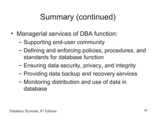 Database Systems, 8th
Edition 48
Summary (continued)
• Managerial services of DBA function:
– Supporting end-user community
– Defining and enforcing policies, procedures, and
standards for database function
– Ensuring data security, privacy, and integrity
– Providing data backup and recovery services
– Monitoring distribution and use of data in
database
 