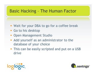 Basic Hacking – The Human Factor


 Wait for your DBA to go for a coffee break
 Go to his desktop
 Open Management Studio
 Add yourself as an administrator to the
 database of your choice
 This can be easily scripted and put on a USB
 drive
 