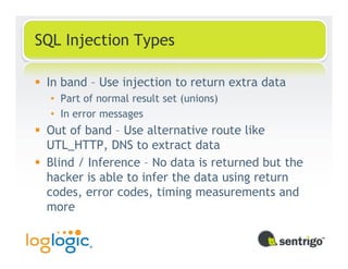 SQL Injection Types

 In band – Use injection to return extra data
  • Part of normal result set (unions)
  • In error messages
 Out of band – Use alternative route like
 UTL_HTTP, DNS to extract data
 Blind / Inference – No data is returned but the
 hacker is able to infer the data using return
 codes, error codes, timing measurements and
 more
 