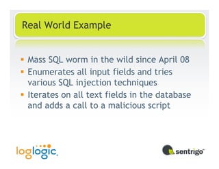 Real World Example


 Mass SQL worm in the wild since April 08
 Enumerates all input fields and tries
 various SQL injection techniques
 Iterates on all text fields in the database
 and adds a call to a malicious script
 