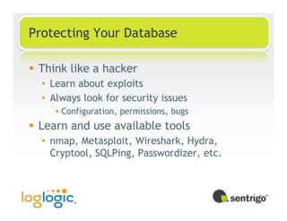 Protecting Your Database

 Think like a hacker
  • Learn about exploits
  • Always look for security issues
      Configuration, permissions, bugs
 Learn and use available tools
  • nmap, Metasploit, Wireshark, Hydra,
    Cryptool, SQLPing, Passwordizer, etc.
 