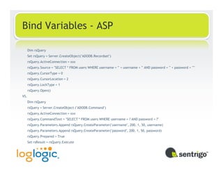 Bind Variables - ASP

      Dim rsQuery
      Set rsQuery = Server.CreateObject("ADODB.Recordset")
      rsQuery.ActiveConnection = xxx
      rsQuery.Source = "SELECT * FROM users WHERE username = '" + username + "' AND password = '" + password + "'"
      rsQuery.CursorType = 0
      rsQuery.CursorLocation = 2
      rsQuery.LockType = 1
      rsQuery.Open()
VS.
      Dim rsQuery
      rsQuery = Server.CreateObject ("ADODB.Command")
      rsQuery.ActiveConnection = xxx
      rsQuery.CommandText = "SELECT * FROM users WHERE username = ? AND password = ?"
      rsQuery.Parameters.Append rsQuery.CreateParameter("username", 200, 1, 50, username)
      rsQuery.Parameters.Append rsQuery.CreateParameter("password", 200, 1, 50, password)
      rsQuery.Prepared = True
      Set rsResult = rsQuery.Execute
 