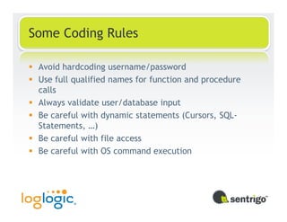 Some Coding Rules

 Avoid hardcoding username/password
 Use full qualified names for function and procedure
 calls
 Always validate user/database input
 Be careful with dynamic statements (Cursors, SQL-
 Statements, …)
 Be careful with file access
 Be careful with OS command execution
 