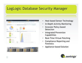 LogLogic Database Security Manager


                     Host-based Sensor Technology
                     In-Depth Activity Monitoring
                     Granular Policy-based
                     Detection
                     Integrated Prevention
                     Capabilities
                     Real-Time Virtual Patching
                     Compliance Reporting and
                     Forensics
                     Appliance-based Solution
 