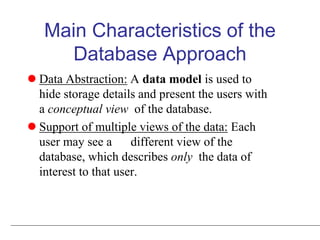 Main Characteristics of the
Database Approach
 Data Abstraction: A data model is used to
hide storage details and present the users with
a conceptual view of the database.
 Support of multiple views of the data: Each
user may see a different view of the
database, which describes only the data of
interest to that user.
 