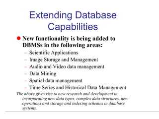 Extending Database
Capabilities
 New functionality is being added to
DBMSs in the following areas:
– Scientific Applications
– Image Storage and Management
– Audio and Video data management
– Data Mining
– Spatial data management
– Time Series and Historical Data Management
The above gives rise to new research and development in
incorporating new data types, complex data structures, new
operations and storage and indexing schemes in database
systems.
 