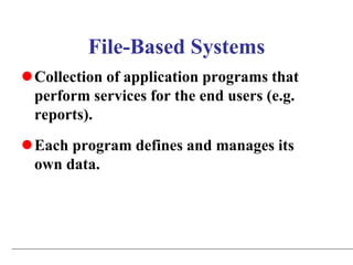 File-Based Systems
Collection of application programs that
perform services for the end users (e.g.
reports).
Each program defines and manages its
own data.
 