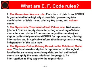 Page 10
What are E. F. Code rules?
2. The Guaranteed Access rule: Each item of data in an RDBMS
is guaranteed to be logically accessible by resorting to a
combination of table name, primary key value, and column
name.
3. The Systematic Treatment of Null Values rule: Null values
(distinct from an empty character string or a string of blank
characters and distinct from zero or any other number) are
supported in a fully relational DBMS for representing missing
information and inapplicable information in a systematic way,
independent of the data type.
4. The Dynamic Online Catalog Based on the Relational Model
rule: The database description is represented at the logical
level in the same way as ordinary data, so that authorized
users can apply the same relational language to its
interrogation as they apply to the regular data.
 