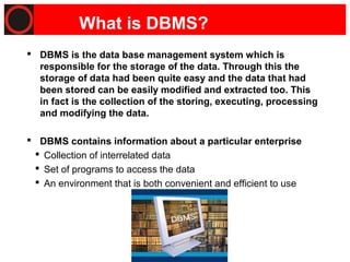 Page 4
What is DBMS?
 DBMS is the data base management system which is
responsible for the storage of the data. Through this the
storage of data had been quite easy and the data that had
been stored can be easily modified and extracted too. This
in fact is the collection of the storing, executing, processing
and modifying the data.
 DBMS contains information about a particular enterprise
 Collection of interrelated data
 Set of programs to access the data
 An environment that is both convenient and efficient to use
 