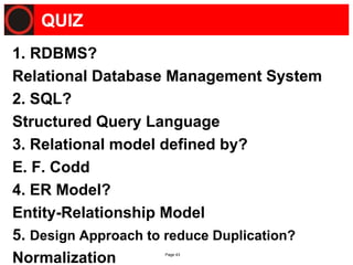 Page 43
QUIZ
1. RDBMS?
Relational Database Management System
2. SQL?
Structured Query Language
3. Relational model defined by?
E. F. Codd
4. ER Model?
Entity-Relationship Model
5. Design Approach to reduce Duplication?
Normalization
 