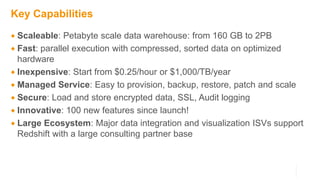 Key Capabilities
 Scaleable: Petabyte scale data warehouse: from 160 GB to 2PB
 Fast: parallel execution with compressed, sorted data on optimized
hardware
 Inexpensive: Start from $0.25/hour or $1,000/TB/year
 Managed Service: Easy to provision, backup, restore, patch and scale
 Secure: Load and store encrypted data, SSL, Audit logging
 Innovative: 100 new features since launch!
 Large Ecosystem: Major data integration and visualization ISVs support
Redshift with a large consulting partner base
 