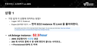 추천서비스 고군분투기 on AWS
상황 1
• 가장 쉽게 이 상황에 대처하는 방법?
– Logger / API 는 Scale-out
– Engine 220개를 띄운다. => 먼저 EC2 instance 의 Limit 을 풀어야한다.
• c4.8xlarge instance : $2.3/hour
– AWS 과금형식이 시간당 과금
– 200 개 사이트 중에 수 분 내에 엔진이 끝나는 사이트도..
– + Provisioned IOPS 도 비싸
 