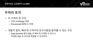 추천서비스 고군분투기 on AWS
두마리 토끼
• 더 가격이 싼 구조
– 비싼 c4.8xlarge 대체
– Provisioned IOPS 도 대체
• 개발자 없이, 빠르게 고객사의 요구사항을 들어줄 수 있는 구조
– Data Scientist 들이 SQL 은 빠르게 수정할 수 있으니,
최대한 SQL 로 모든걸 해결할 수 있게하자.
 