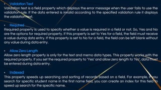 • Validation Text
Validation text is a field property which displays the error message when the user fails to use the
validation rule. If the data entered is invalid according to the specified validation rule it displays
the validation text.
• Required
Required property is used to specify whether a value is required in a field or not. So, Yes and No
are the options for required property. If this property is set to Yes for a field, the field must receive
a value during data entry. If this property is set to No for a field, the field can be left blank without
any value during data entry.
• Allow Zero Length
Allow zero length property is only for the text and memo data types. This property works with the
required property. If you set the required property to ‘Yes’ and allow zero length to ‘No’, data must
be entered during data entry.
• Indexed
This property speeds up searching and sorting of records based on a field. For example, if you
search for specific student name in the first name field, you can create an index for this field to
speed up search for the specific name.
 