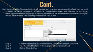 Cont.
Step 5: A list of fields of the selected table will be displayed. Now, you have to select the fields that you want
to keep in the form from the Available Fields box. To select fields as per the requirement, click on single
arrow button to select a single field or you can also select all the available fields at once by clicking on
double arrow button. After selecting fields click on Next button.
Step 6: Select the desired layout. In this example, Columnar is chosen. Click Next.
Step 7: Type the title of the form. In this example, Marks Forms is typed.
Step 8: Click on Finish button.
 