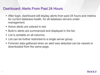 Dashboard: Alerts From Past 24 Hours
7
 After login, dashboard will display alerts from past 24 hours and metrics
for current database health, for all database servers under
management.
 Active alerts are colored in red.
 Built-in alerts are summarized and displayed in the list.
 List is sortable on all columns.
 List can be further restricted to a single server group.
 Forensic data gathered when an alert was detected can be viewed or
downloaded from the same page.
 