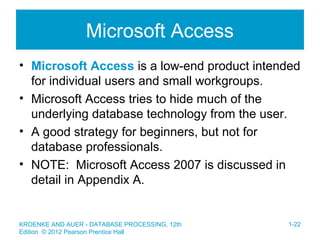 Microsoft Access
• Microsoft Access is a low-end product intended
for individual users and small workgroups.
• Microsoft Access tries to hide much of the
underlying database technology from the user.
• A good strategy for beginners, but not for
database professionals.
• NOTE: Microsoft Access 2007 is discussed in
detail in Appendix A.
KROENKE AND AUER - DATABASE PROCESSING, 12th
Edition © 2012 Pearson Prentice Hall
1-22
 
