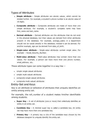 Types of Attributes
 Simple attribute − Simple attributes are atomic values, which cannot be
divided further. For example, a student's phone number is an atomic value of
10 digits.
 Composite attribute − Composite attributes are made of more than one
simple attribute. For example, a student's complete name may have
first_name and last_name.
 Derived attribute − Derived attributes are the attributes that do not exist
in the physical database, but their values are derived from other attributes
present in the database. For example, average_salary in a department
should not be saved directly in the database, instead it can be derived. For
another example, age can be derived from data_of_birth.
 Single-value attribute − Single-value attributes contain single value. For
example − Social_Security_Number.
 Multi-value attribute − Multi-value attributes may contain more than one
values. For example, a person can have more than one phone number,
email_address, etc.
These attribute types can come together in a way like −
 simple single-valued attributes
 simple multi-valued attributes
 composite single-valued attributes
 composite multi-valued attributes
Entity-Set and Keys
Key is an attribute or collection of attributes that uniquely identifies an
entity among entity set.
For example, the roll_number of a student makes him/her identifiable
among students.
 Super Key − A set of attributes (one or more) that collectively identifies an
entity in an entity set.
 Candidate Key − A minimal super key is called a candidate key. An entity
set may have more than one candidate key.
 Primary Key − A primary key is one of the candidate keys chosen by the
database designer to uniquely identify the entity set.
 
