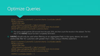 Optimize Queries
SELECT Customers.CustomerID, Customers.Name, Count(Sales.SalesID)
FROM Customers
INNER JOIN Sales
ON Customers.CustomerID = Sales.CustomerID
WHERE Sales.LastSaleDate BETWEEN #1/1/2016# AND #12/31/2016#
GROUP BY Customers.CustomerID, Customers.Name
 This query would pull the 200 records from the year 2016, and then count the records in the dataset. The first
step in the HAVING clause has been completely eliminated.
 HAVING should only be used when filtering on an aggregated field. In the query above, we could
additionally filter for customers with greater than 5 sales using a HAVING statement.
SELECT Customers.CustomerID, Customers.Name, Count(Sales.SalesID)
FROM Customers
INNER JOIN Sales
ON Customers.CustomerID = Sales.CustomerID
WHERE Sales.LastSaleDate BETWEEN #1/1/2016# AND #12/31/2016#
GROUP BY Customers.CustomerID, Customers.Name
HAVING Count(Sales.SalesID) > 5
 