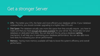 Get a stronger Server
 CPU : The better your CPU, the faster and more efficient your database will be. if your database
underperforms, you should consider upgrading to a higher class CPU unit
 Disk Space :The database actually uses more disk space than they actually require. you have to
make sure that you have enough disk space available for your server. You should also run your
database on dedicated hard disks. You can deal with this by using a database caching
mechanism. It will help you in optimizing your database performance. You can also add more
hard disks for increasing your server performance.
 Memory : having more memory available will help to boost the system’s efficiency and overall
performance.
 