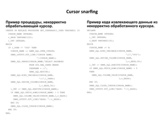 Cursor	
  snarﬁng	
  

Пример процедуры, некорректно                                      Пример кода извлекающего данные из
обрабатывающей курсор.                                             некорректно обработанного курсора.
CREATE OR REPLACE PROCEDURE GET_USERHASH(l_USER VARCHAR2) IS       DECLARE
  CURSOR_NAME INTEGER;                                               CURSOR_NAME INTEGER;
  v_HASH VARCHAR2(32);                                               i_CNT INTEGER;
  i_CNT INTEGER;                                                     v_HASH VARCHAR2(30);
BEGIN                                                              BEGIN
  IF l_USER != 'SYS' THEN                                            CURSOR_NAME := 9;
       CURSOR_NAME := DBMS_SQL.OPEN_CURSOR;                          DBMS_SQL.BIND_VARIABLE(CURSOR_NAME,
       DBMS_OUTPUT.PUT_LINE('CURSOR NAME:                                                            ':i','SYS');
                            '||CURSOR_NAME);                         DBMS_SQL.DEFINE_COLUMN(CURSOR_NAME,
       DBMS_SQL.PARSE(CURSOR_NAME,'SELECT PASSWORD                                                   1,v_HASH,30);
                      FROM SYS.DBA_USERS WHERE                       i_CNT := DBMS_SQL.EXECUTE(CURSOR_NAME);
                      USERNAME = :i',                                IF DBMS_SQL.FETCH_ROWS(CURSOR_NAME) > 0
                      DBMS_SQL.NATIVE);                              THEN
       DBMS_SQL.BIND_VARIABLE(CURSOR_NAME,                                DBMS_SQL.COLUMN_VALUE(CURSOR_NAME,
                              ':i',l_USER);                                                     1,v_HASH);
       DBMS_SQL.DEFINE_COLUMN(CURSOR_NAME,                           END IF;
                              1,v_HASH,30);                          DBMS_SQL.CLOSE_CURSOR(CURSOR_NAME);
       i_CNT := DBMS_SQL.EXECUTE(CURSOR_NAME);                       DBMS_OUTPUT.PUT_LINE('HASH: '||v_HASH);
       IF DBMS_SQL.FETCH_ROWS(CURSOR_NAME) > 0 THEN                END;
         DBMS_SQL.COLUMN_VALUE(CURSOR_NAME,1,v_HASH);
         DBMS_OUTPUT.PUT_LINE('HASH: '||v_HASH);
       END IF;
       DBMS_SQL.CLOSE_CURSOR(CURSOR_NAME);
  END IF;
END;
 
