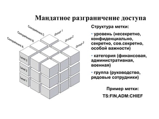 Мандатное разграничение доступа
               Структура метки:
               •  уровень (несекретно,
               конфиденциально,
               секретно, сов.секретно,
               особой важности)
               •  категория (финансовая,
               административная,
               военная)
               •  группа (руководство,
               рядовые сотрудники)

                      Пример метки:
                    TS:FIN,ADM:CHIEF
 