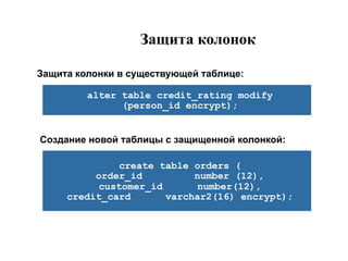 Защита колонок

Защита колонки в существующей таблице:

         alter table credit_rating modify
               (person_id encrypt);


Создание новой таблицы с защищенной колонкой:

              create table orders (
          order_id         number (12),
          customer_id      number(12),
     credit_card      varchar2(16) encrypt);
 