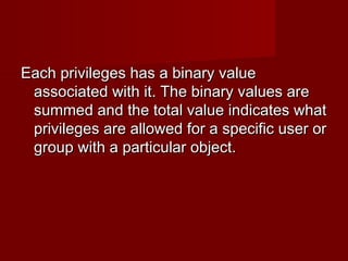 Each privileges has a binary valueEach privileges has a binary value
associated with it. The binary values areassociated with it. The binary values are
summed and the total value indicates whatsummed and the total value indicates what
privileges are allowed for a specific user orprivileges are allowed for a specific user or
group with a particular object.group with a particular object.
 