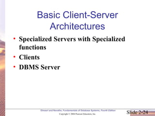 Basic Client-Server 
Architectures 
• Specialized Servers with Specialized 
functions 
• Clients 
• DBMS Server 
Elmasri and Navathe, Fundamentals of Database Systems, Fourth Edition 
Slide 2-24 Copyright © 2004 Pearson Education, Inc. 
 