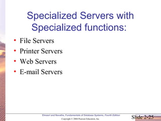 Specialized Servers with 
Specialized functions: 
• File Servers 
• Printer Servers 
• Web Servers 
• E-mail Servers 
Elmasri and Navathe, Fundamentals of Database Systems, Fourth Edition 
Slide 2-25 Copyright © 2004 Pearson Education, Inc. 
 