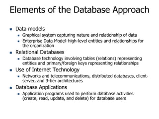 Elements of the Database Approach
 Data models
 Graphical system capturing nature and relationship of data
 Enterprise Data Model–high-level entities and relationships for
the organization
 Relational Databases
 Database technology involving tables (relations) representing
entities and primary/foreign keys representing relationships
 Use of Internet Technology
 Networks and telecommunications, distributed databases, client-
server, and 3-tier architectures
 Database Applications
 Application programs used to perform database activities
(create, read, update, and delete) for database users
 