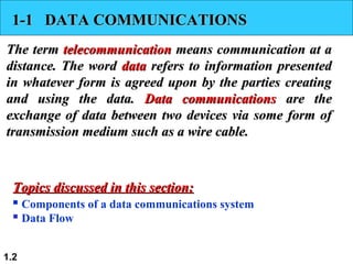 1.2
1-1 DATA COMMUNICATIONS1-1 DATA COMMUNICATIONS
The termThe term telecommunicationtelecommunication means communication at ameans communication at a
distance. The worddistance. The word datadata refers to information presentedrefers to information presented
in whatever form is agreed upon by the parties creatingin whatever form is agreed upon by the parties creating
and using the data.and using the data. Data communicationsData communications are theare the
exchange of data between two devices via some form ofexchange of data between two devices via some form of
transmission medium such as a wire cable.transmission medium such as a wire cable.
 Components of a data communications system
 Data Flow
Topics discussed in this section:Topics discussed in this section:
 